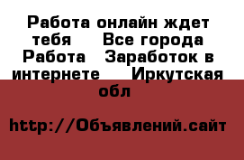 Работа онлайн ждет тебя!  - Все города Работа » Заработок в интернете   . Иркутская обл.